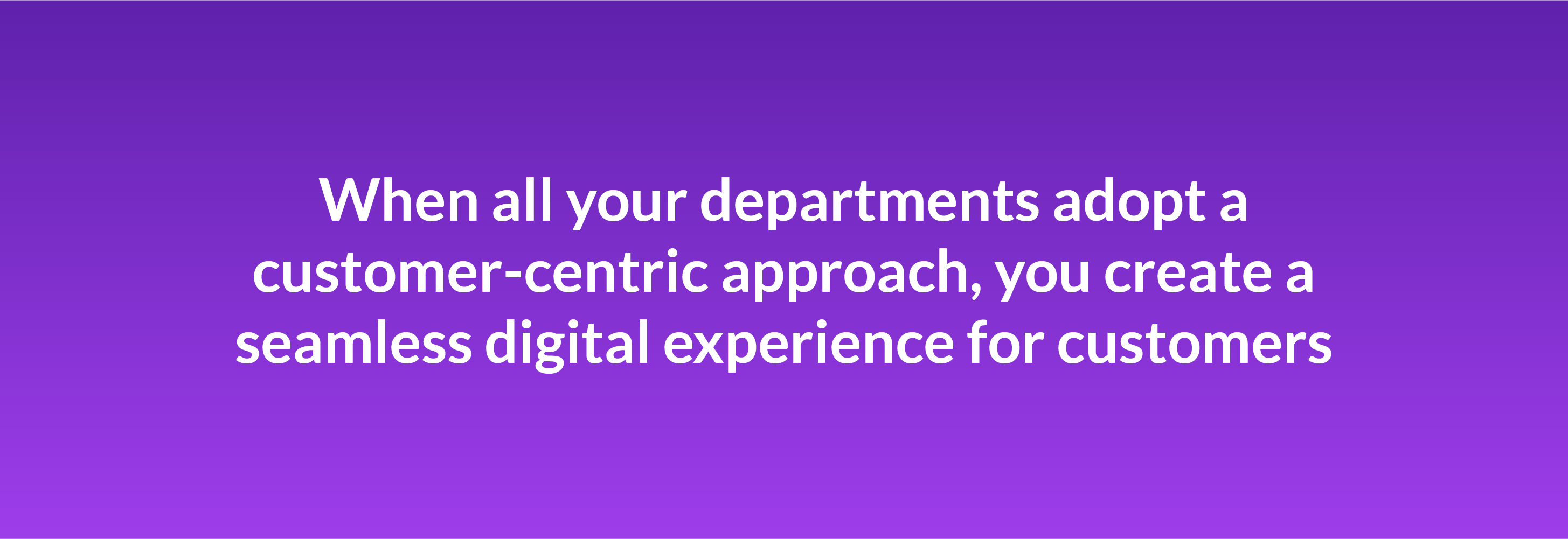 When all your departments adopt a customer-centric approach, you create a seamless digital experience for customers