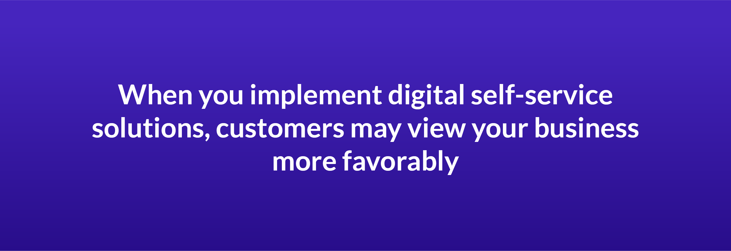 When you implement digital self-service solutions, customers may view your business more favorably