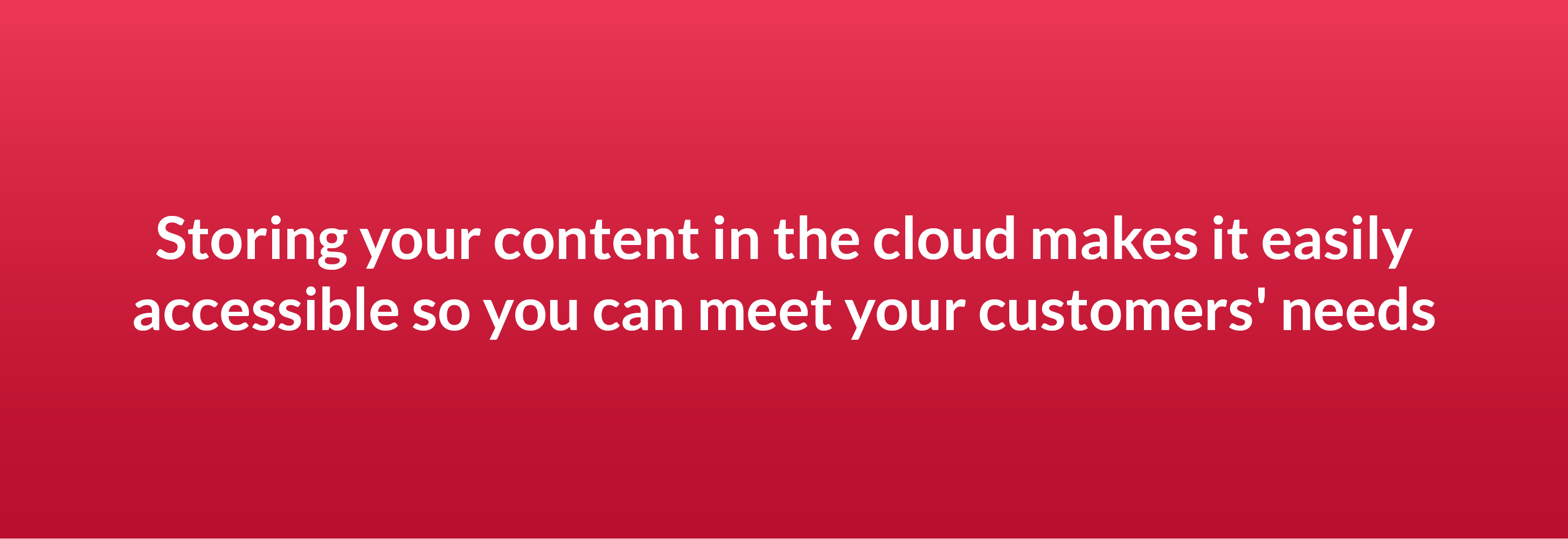 Storing your content in the cloud makes it easily accessible so you can meet your customers' needs