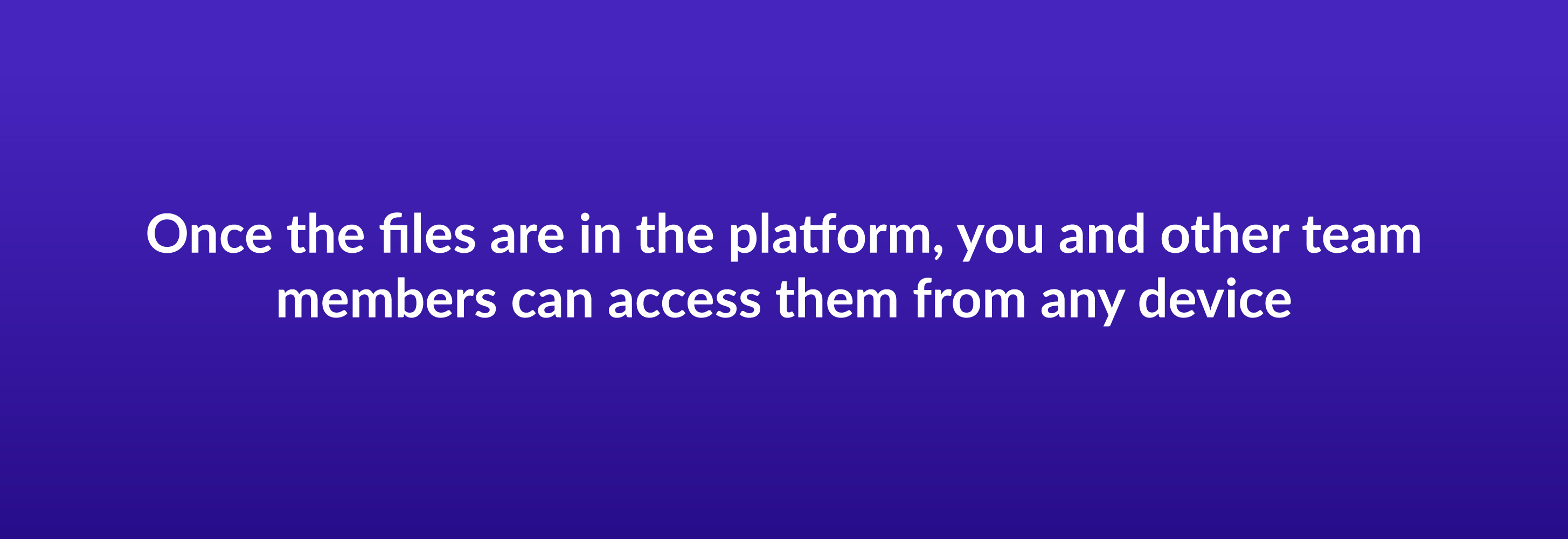 Once the files are in the platform, you and other team members can access them from any device