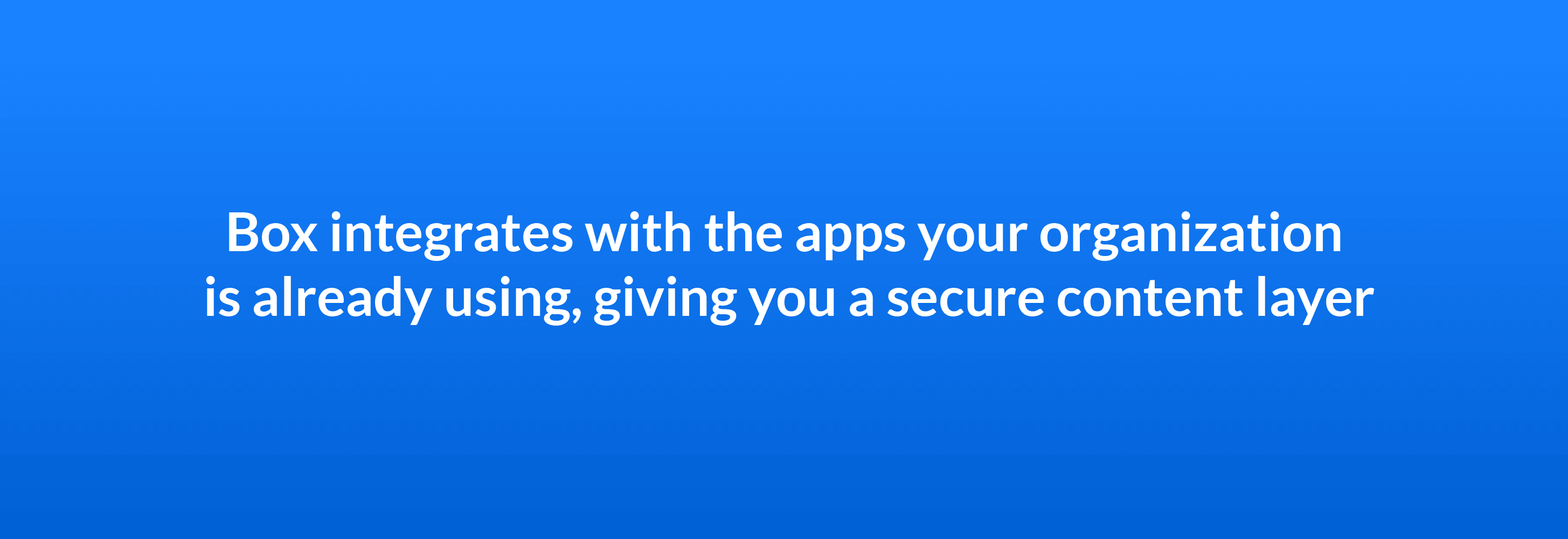 Box integrates with the apps your organization is already using giving you a secure content layer