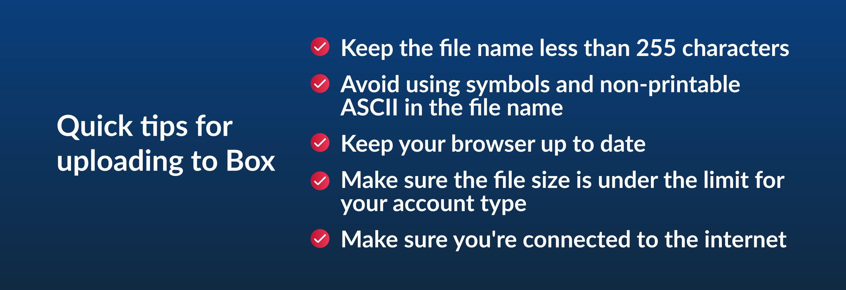 Quick tips for uploading to Box - keep the file name less than 255 characters, avoid using symbols and non-printable ASCII in the file name, keep your browser up to date, make sure the file size is under the limit for your account type, make sure you're connected to the internet